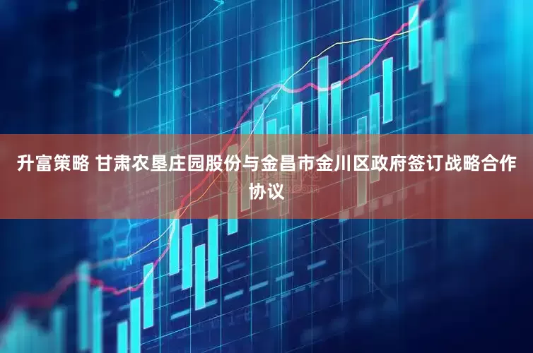 升富策略 甘肃农垦庄园股份与金昌市金川区政府签订战略合作协议