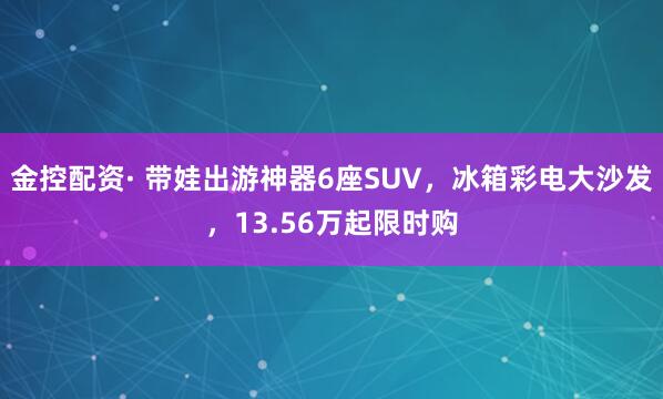 金控配资· 带娃出游神器6座SUV，冰箱彩电大沙发，13.56万起限时购