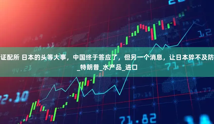 证配所 日本的头等大事，中国终于答应了，但另一个消息，让日本猝不及防_特朗普_水产品_进口