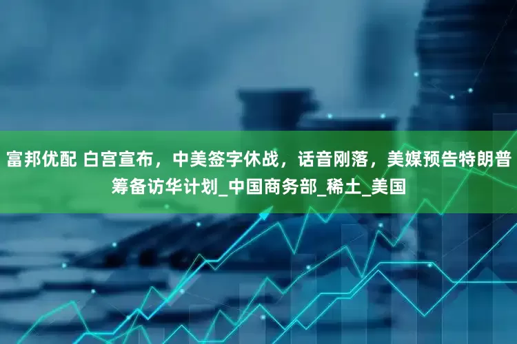 富邦优配 白宫宣布，中美签字休战，话音刚落，美媒预告特朗普筹备访华计划_中国商务部_稀土_美国