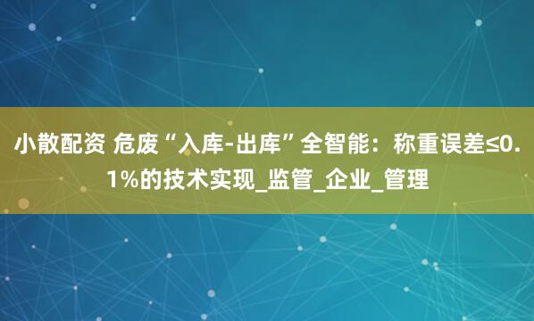 小散配资 危废“入库-出库”全智能：称重误差≤0.1%的技术实现_监管_企业_管理