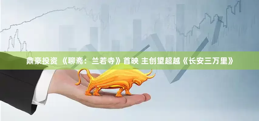 鼎豪投资 《聊斋：兰若寺》首映 主创望超越《长安三万里》