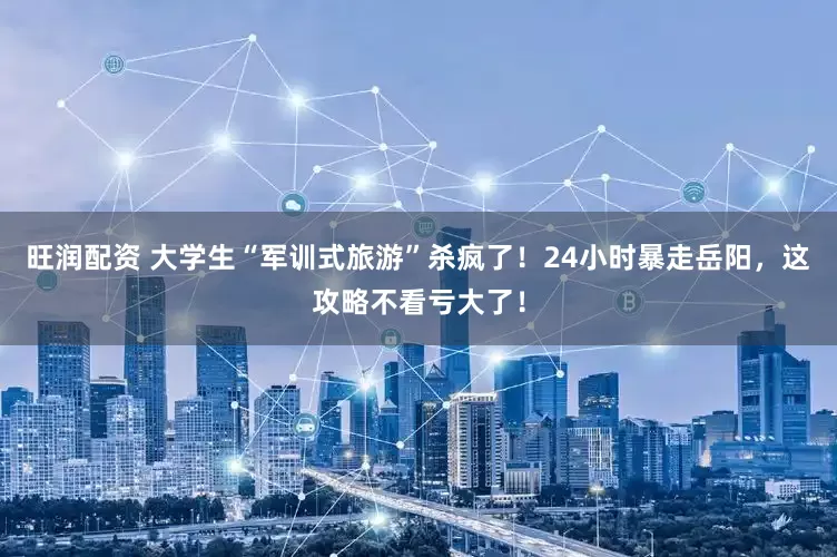 旺润配资 大学生“军训式旅游”杀疯了！24小时暴走岳阳，这攻略不看亏大了！