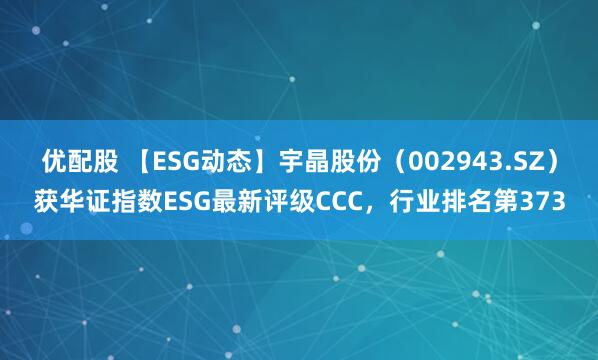 优配股 【ESG动态】宇晶股份（002943.SZ）获华证指数ESG最新评级CCC，行业排名第373